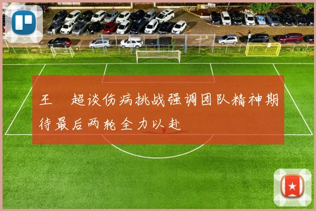 王燊超谈伤病挑战强调团队精神期待最后两轮全力以赴