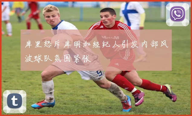 库里怒斥库明加经纪人引发内部风波球队氛围紧张