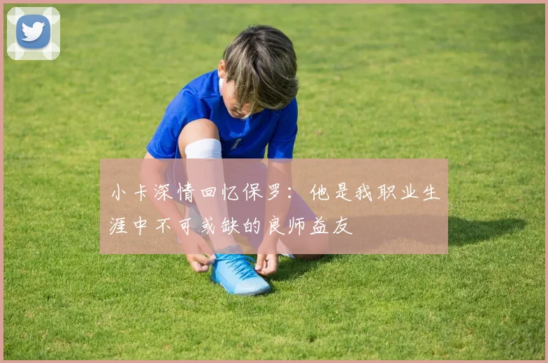 小卡深情回忆保罗：他是我职业生涯中不可或缺的良师益友