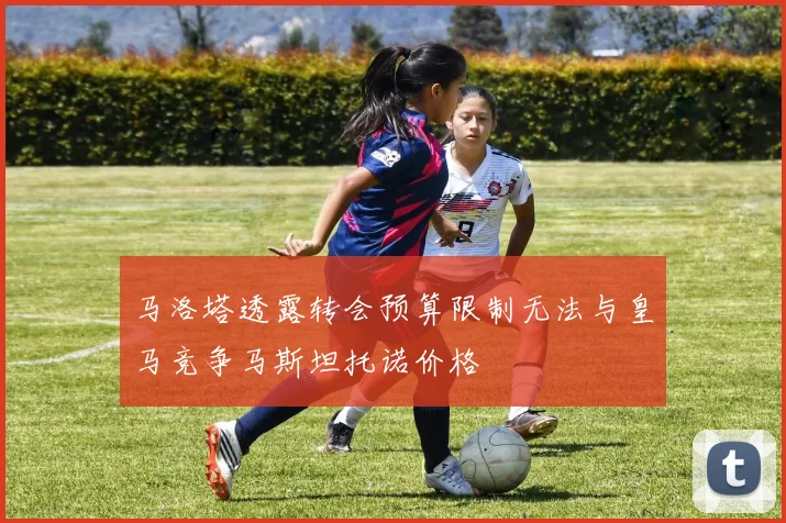 马洛塔透露转会预算限制无法与皇马竞争马斯坦托诺价格