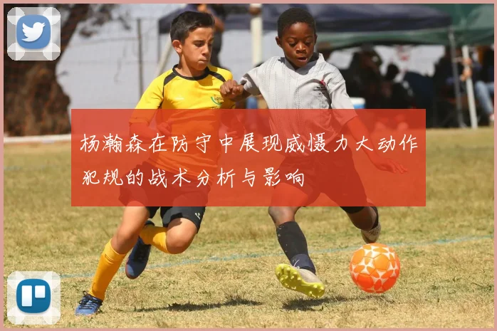 杨瀚森在防守中展现威慑力大动作犯规的战术分析与影响