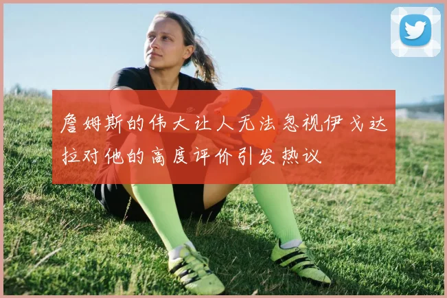 詹姆斯的伟大让人无法忽视伊戈达拉对他的高度评价引发热议