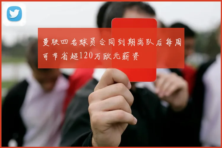 曼联四名球员合同到期离队后每周可节省超120万欧元薪资