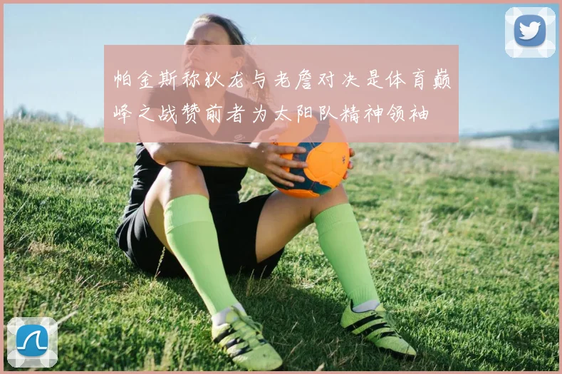 帕金斯称狄龙与老詹对决是体育巅峰之战赞前者为太阳队精神领袖