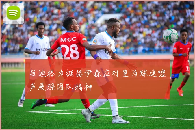 吕迪格力挺赫伊森应对皇马球迷嘘声展现团队精神