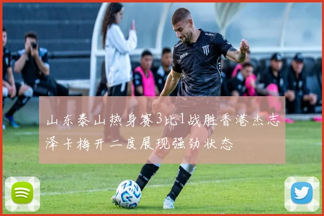 山东泰山热身赛3比1战胜香港杰志泽卡梅开二度展现强劲状态
