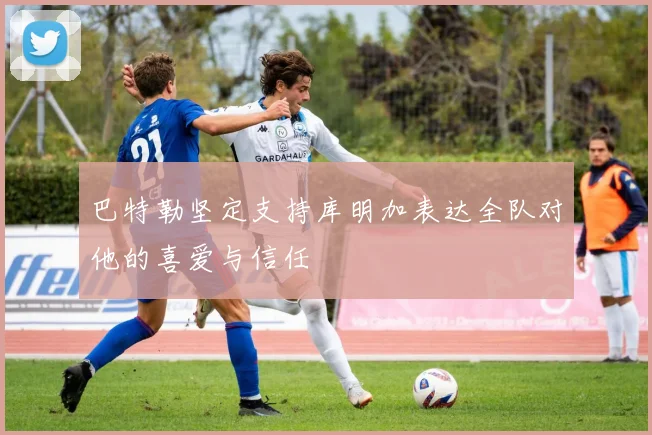 巴特勒坚定支持库明加表达全队对他的喜爱与信任