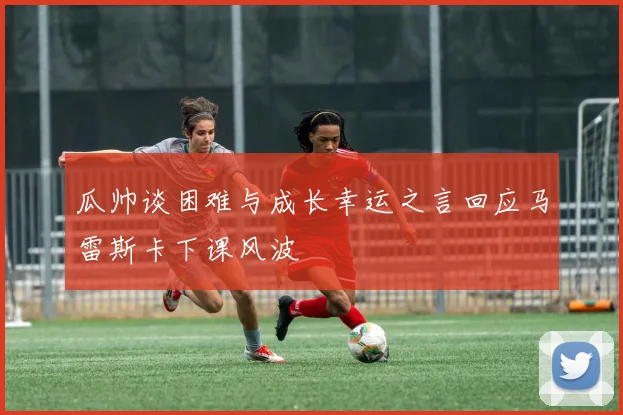 瓜帅谈困难与成长幸运之言回应马雷斯卡下课风波