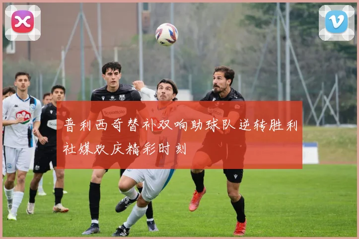 普利西奇替补双响助球队逆转胜利社媒欢庆精彩时刻