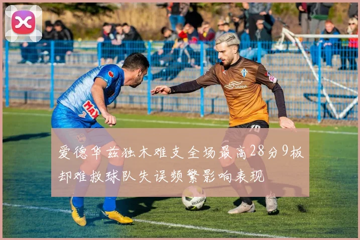 爱德华兹独木难支全场最高28分9板却难救球队失误频繁影响表现