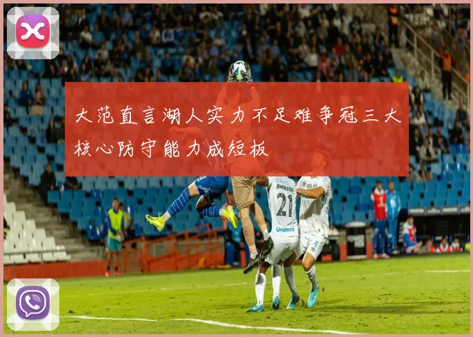 大范直言湖人实力不足难争冠三大核心防守能力成短板