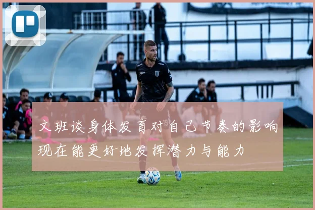 文班谈身体发育对自己节奏的影响现在能更好地发挥潜力与能力