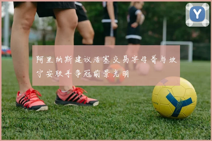 阿里纳斯建议活塞交易字母哥与坎宁安联手争冠前景光明