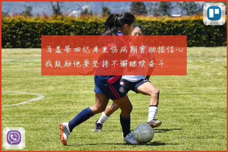 马盖蒂回忆库里伤病期曾动摇信心我鼓励他要坚持不懈继续奋斗