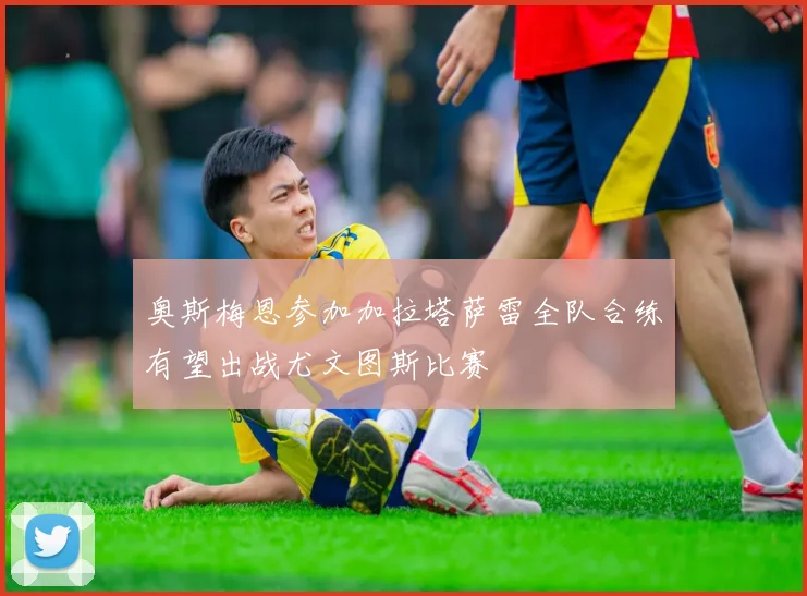 奥斯梅恩参加加拉塔萨雷全队合练有望出战尤文图斯比赛