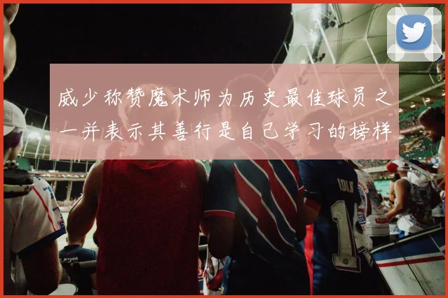 威少称赞魔术师为历史最佳球员之一并表示其善行是自己学习的榜样