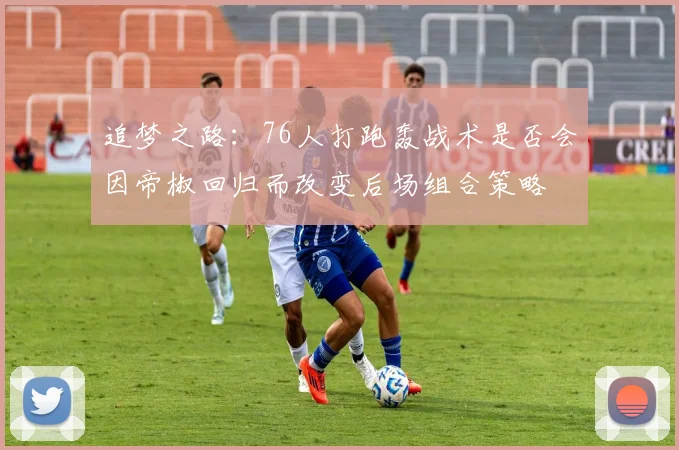 追梦之路：76人打跑轰战术是否会因帝椒回归而改变后场组合策略