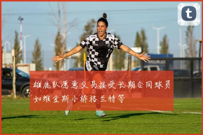 雄鹿队愿意交易接受长期合同球员如维金斯小桥格兰特等