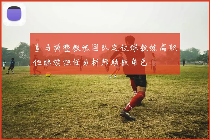 皇马调整教练团队定位球教练离职但继续担任分析师助教角色