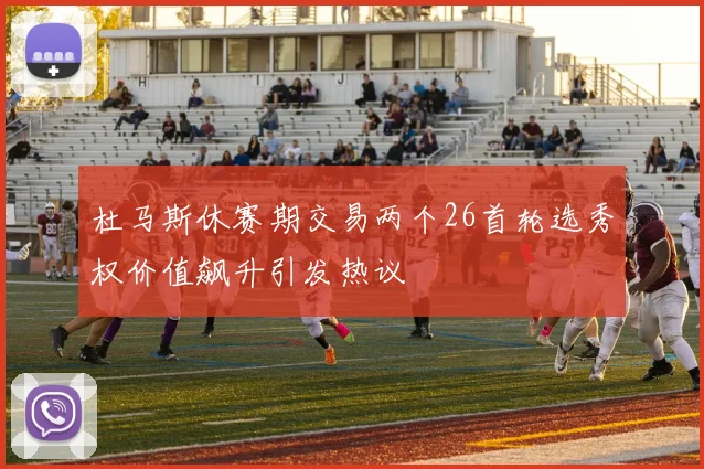 杜马斯休赛期交易两个26首轮选秀权价值飙升引发热议