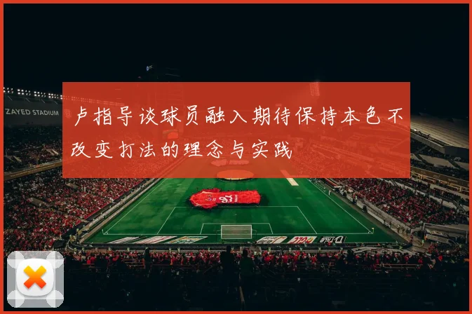 卢指导谈球员融入期待保持本色不改变打法的理念与实践