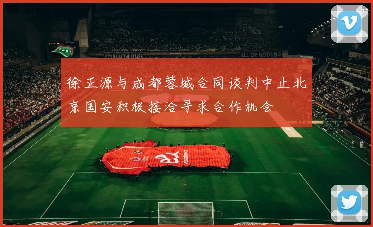 徐正源与成都蓉城合同谈判中止北京国安积极接洽寻求合作机会