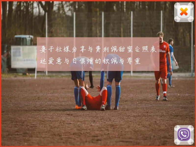 妻子社媒分享与费利佩甜蜜合照表达爱意与日俱增的钦佩与尊重