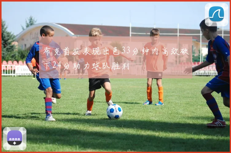 布克首发表现出色33分钟内高效砍下24分助力球队胜利