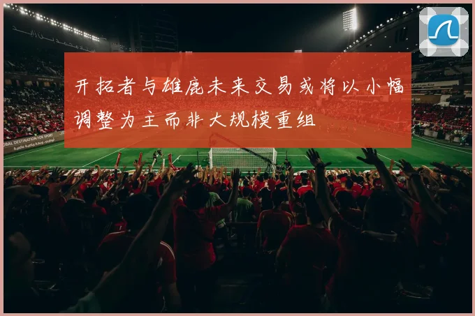 开拓者与雄鹿未来交易或将以小幅调整为主而非大规模重组