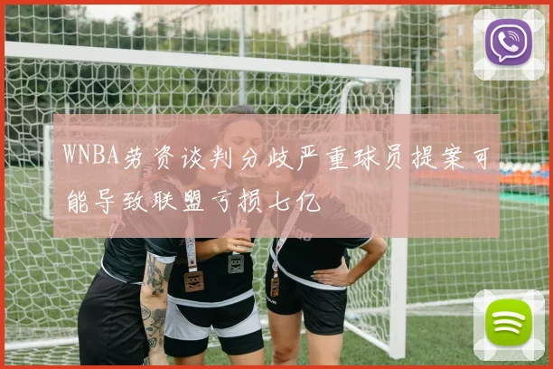 WNBA劳资谈判分歧严重球员提案可能导致联盟亏损七亿