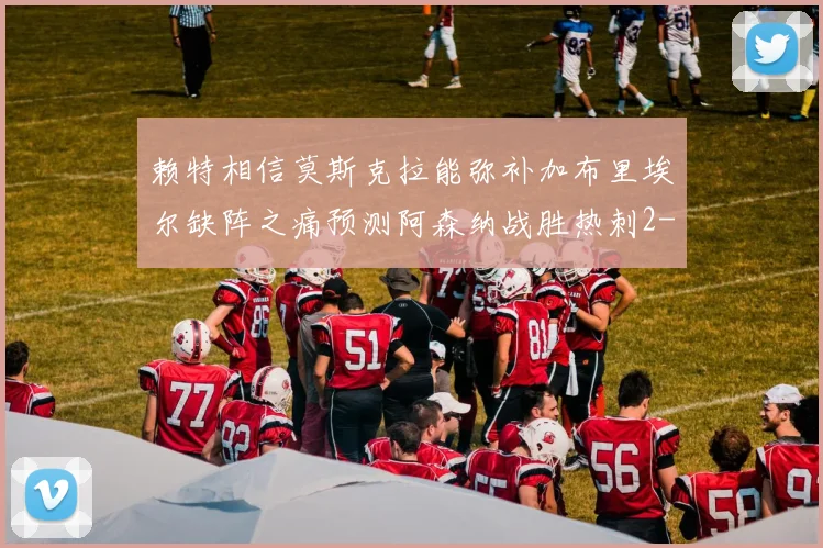 赖特相信莫斯克拉能弥补加布里埃尔缺阵之痛预测阿森纳战胜热刺2-0
