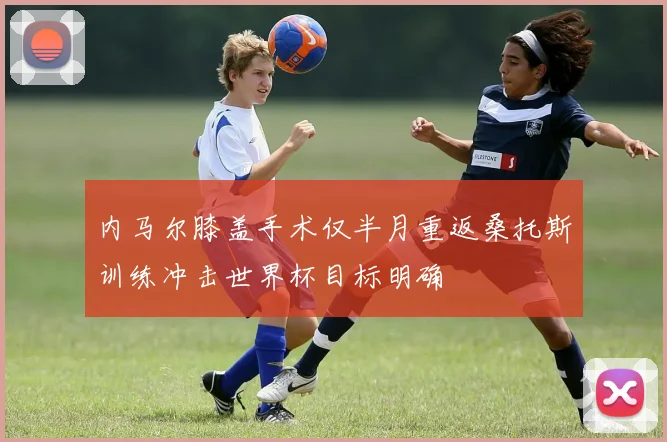 内马尔膝盖手术仅半月重返桑托斯训练冲击世界杯目标明确
