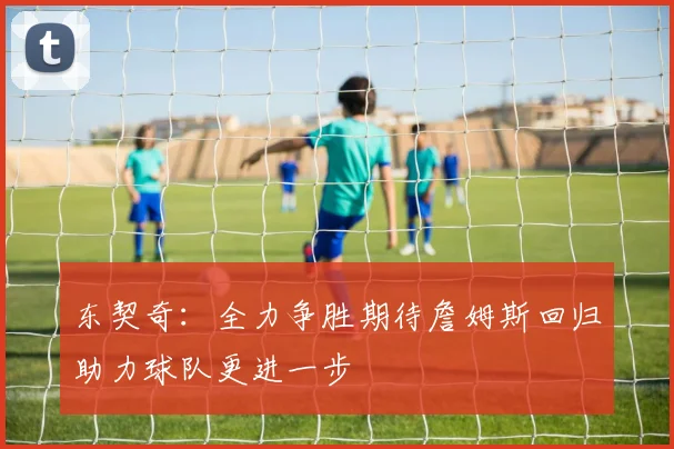 东契奇：全力争胜期待詹姆斯回归助力球队更进一步