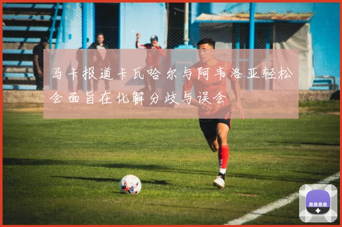马卡报道卡瓦哈尔与阿韦洛亚轻松会面旨在化解分歧与误会