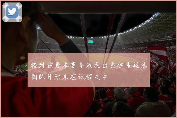 格列兹曼本赛季表现出色但重返法国队计划未在议程之中