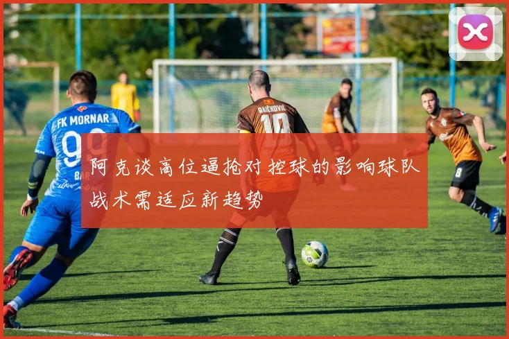 阿克谈高位逼抢对控球的影响球队战术需适应新趋势