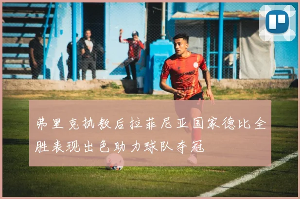 弗里克执教后拉菲尼亚国家德比全胜表现出色助力球队夺冠