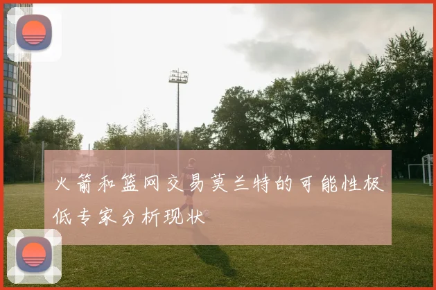 火箭和篮网交易莫兰特的可能性极低专家分析现状